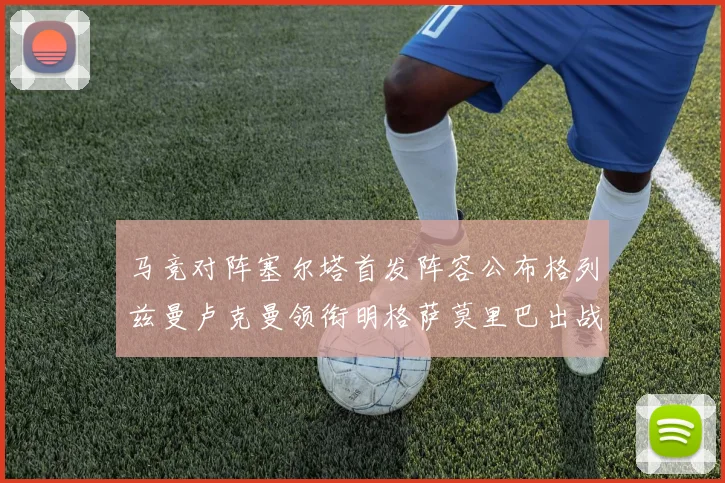 马竞对阵塞尔塔首发阵容公布格列兹曼卢克曼领衔明格萨莫里巴出战