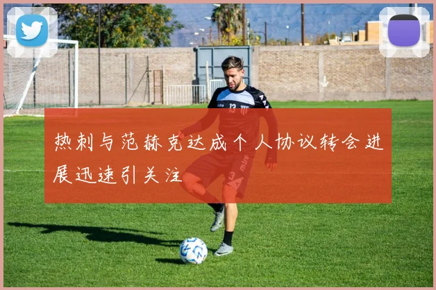 热刺与范赫克达成个人协议转会进展迅速引关注