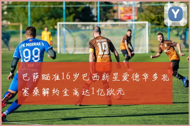 巴萨瞄准16岁巴西新星爱德华多孔塞桑解约金高达1亿欧元