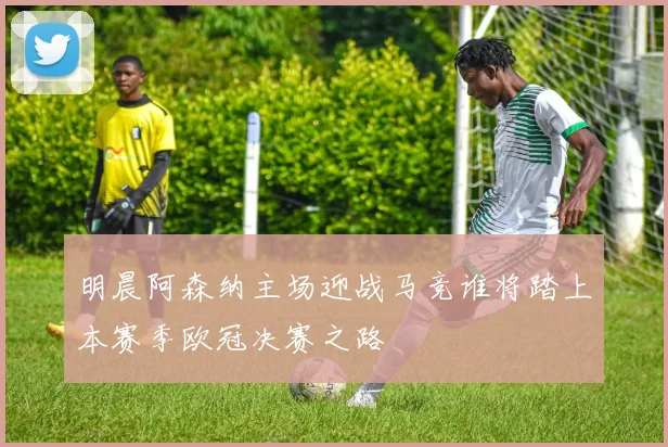 明晨阿森纳主场迎战马竞谁将踏上本赛季欧冠决赛之路