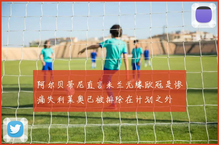 阿尔贝蒂尼直言米兰无缘欧冠是惨痛失利莱奥已被排除在计划之外