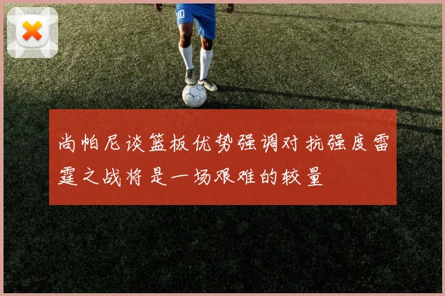 尚帕尼谈篮板优势强调对抗强度雷霆之战将是一场艰难的较量