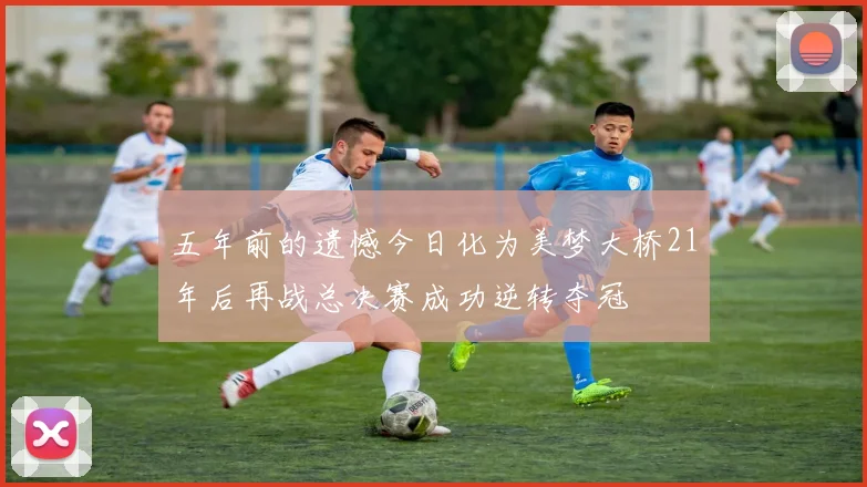 五年前的遗憾今日化为美梦大桥21年后再战总决赛成功逆转夺冠