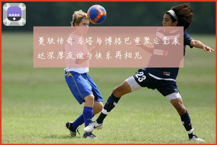 曼联传奇马塔与博格巴重聚合影表达深厚友谊与快乐再相见
