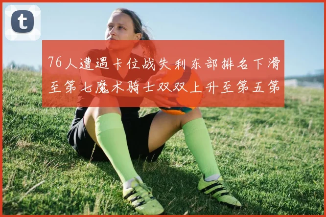76人遭遇卡位战失利东部排名下滑至第七魔术骑士双双上升至第五第六位