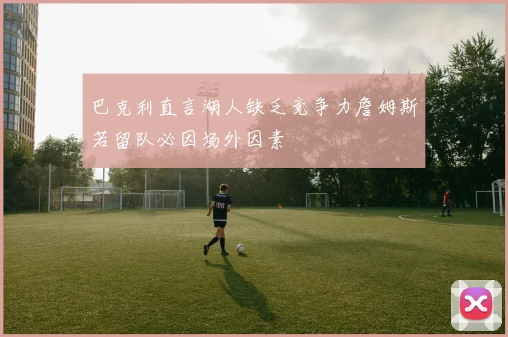 巴克利直言湖人缺乏竞争力詹姆斯若留队必因场外因素