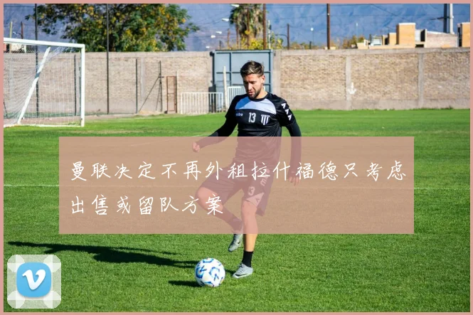 曼联决定不再外租拉什福德只考虑出售或留队方案