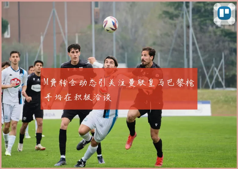 M费转会动态引关注曼联皇马巴黎枪手均在积极洽谈