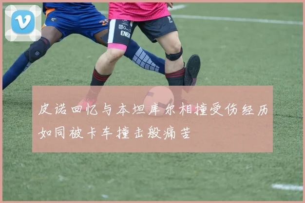 皮诺回忆与本坦库尔相撞受伤经历如同被卡车撞击般痛苦