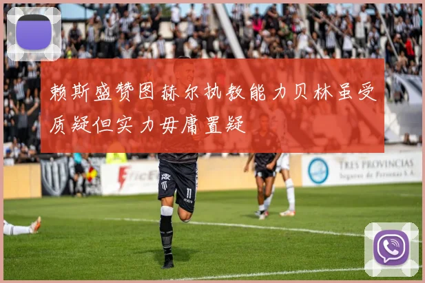 赖斯盛赞图赫尔执教能力贝林虽受质疑但实力毋庸置疑