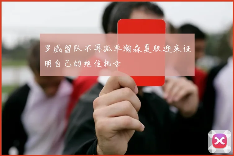 罗威留队不再孤单瀚森夏联迎来证明自己的绝佳机会