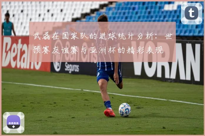 武磊在国家队的进球统计分析：世预赛友谊赛与亚洲杯的精彩表现