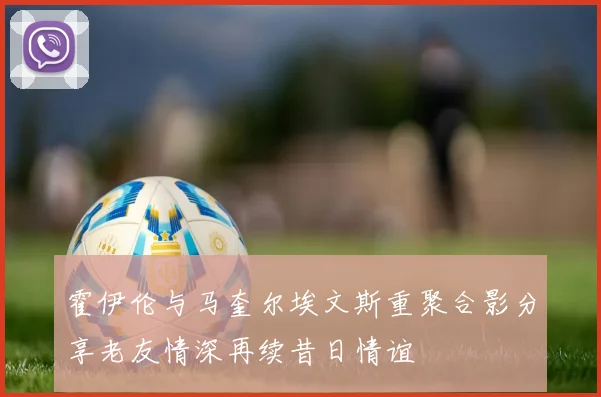 霍伊伦与马奎尔埃文斯重聚合影分享老友情深再续昔日情谊