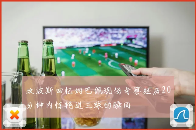 坎波斯回忆姆巴佩现场考察经历20分钟内惊艳进三球的瞬间