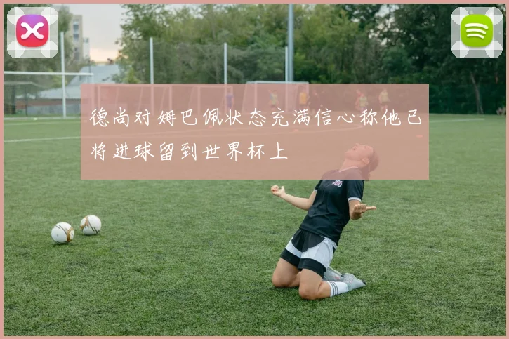 德尚对姆巴佩状态充满信心称他已将进球留到世界杯上