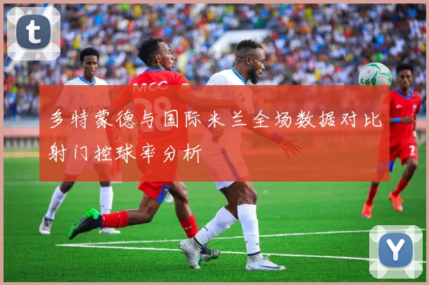多特蒙德与国际米兰全场数据对比射门控球率分析