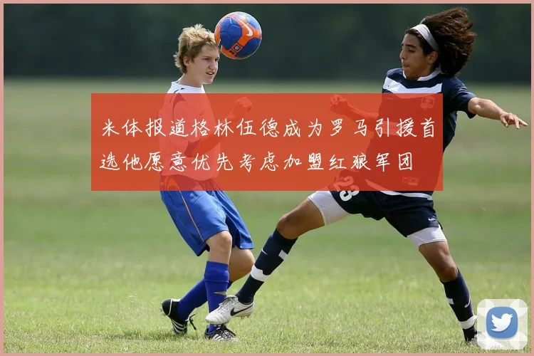 米体报道格林伍德成为罗马引援首选他愿意优先考虑加盟红狼军团