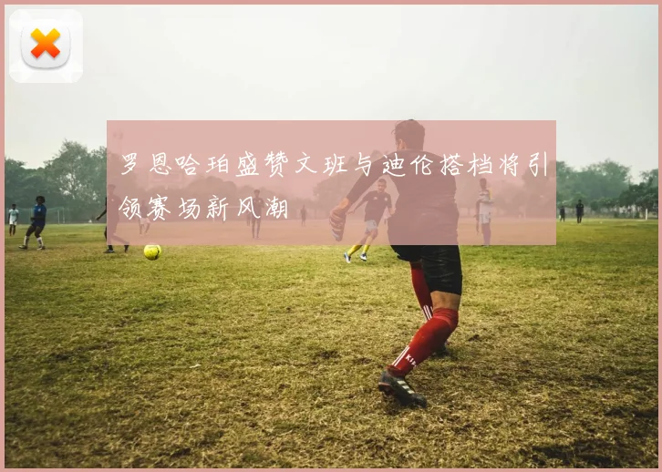 罗恩哈珀盛赞文班与迪伦搭档将引领赛场新风潮