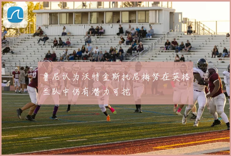 鲁尼认为沃特金斯托尼梅努在英格兰队中仍有潜力可挖