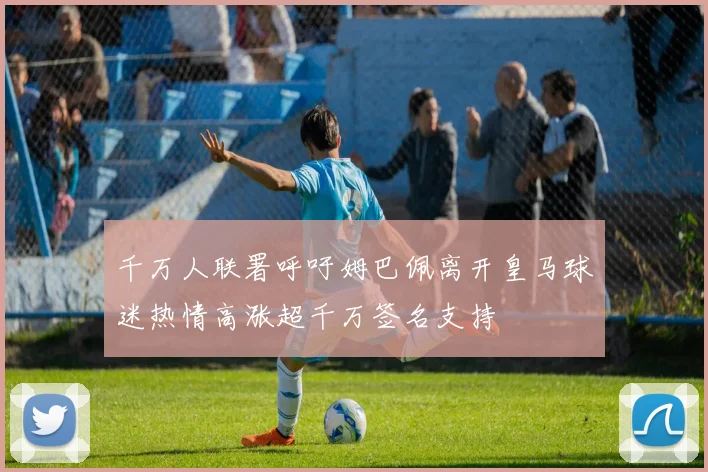 千万人联署呼吁姆巴佩离开皇马球迷热情高涨超千万签名支持