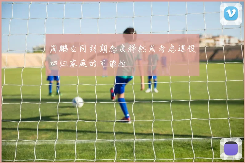 周鹏合同到期态度释然或考虑退役回归家庭的可能性