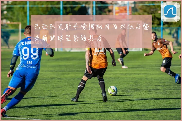 巴西队史射手榜揭秘内马尔独占鳌头前辈球星紧随其后